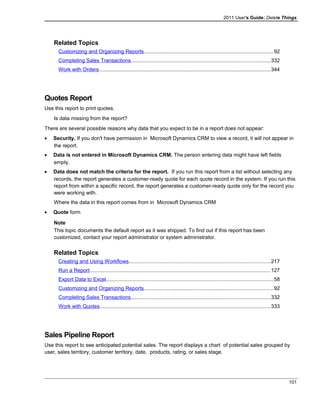 2011 User's Guide: Delete Things
Related Topics
Customizing and Organizing Reports........................................................................................92
Completing Sales Transactions...............................................................................................332
Work with Orders.....................................................................................................................344
Quotes Report
Use this report to print quotes.
Is data missing from the report?
There are several possible reasons why data that you expect to be in a report does not appear:
• Security. If you don't have permission in Microsoft Dynamics CRM to view a record, it will not appear in
the report.
• Data is not entered in Microsoft Dynamics CRM. The person entering data might have left fields
empty.
• Data does not match the criteria for the report. If you run this report from a list without selecting any
records, the report generates a customer-ready quote for each quote record in the system. If you run this
report from within a specific record, the report generates a customer-ready quote only for the record you
were working with.
Where the data in this report comes from in Microsoft Dynamics CRM
• Quote form
Note
This topic documents the default report as it was shipped. To find out if this report has been
customized, contact your report administrator or system administrator.
Related Topics
Creating and Using Workflows.................................................................................................217
Run a Report............................................................................................................................127
Export Data to Excel..................................................................................................................58
Customizing and Organizing Reports........................................................................................92
Completing Sales Transactions...............................................................................................332
Work with Quotes.....................................................................................................................333
Sales Pipeline Report
Use this report to see anticipated potential sales. The report displays a chart of potential sales grouped by
user, sales territory, customer territory, date, products, rating, or sales stage.
101
 