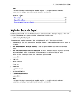 2011 User's Guide: Delete Things
Note
This topic documents the default report as it was shipped. To find out if this report has been
customized, contact your report administrator or system administrator.
Related Topics
Run a Report............................................................................................................................127
Export Data to Excel..................................................................................................................58
Customizing and Organizing Reports........................................................................................92
Neglected Accounts Report
Use this report to identify accounts that have not been contacted recently. The report displays a chart with
accounts that have had no activities completed in a specified number of days.
Is data missing from the report?
There are several possible reasons why data that you expect to be in a report does not appear:
• Security. If you don't have permission in Microsoft Dynamics CRM to view a record, it will not appear in
the report.
• Data is not entered in Microsoft Dynamics CRM. The person entering data might have left fields
empty.
• Data does not match the criteria for the report. By default, this report displays only active accounts,
with no activities or notes, in the number of days specified by the person running the report.
Where the data in this report comes from in Microsoft Dynamics CRM
• Account form
• Task form
• Phone Call form
• E-mail form
• Letter form
• Appointment form
• Service Activity form
• Campaign Response form
• Account form
Note
This topic documents the default report as it was shipped. To find out if this report has been
customized, contact your report administrator or system administrator.
103
 