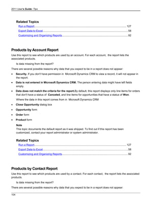 2011 User's Guide: Tips
Related Topics
Run a Report............................................................................................................................127
Export Data to Excel..................................................................................................................58
Customizing and Organizing Reports........................................................................................92
Products by Account Report
Use this report to see which products are used by an account. For each account, the report lists the
associated products.
Is data missing from the report?
There are several possible reasons why data that you expect to be in a report does not appear:
• Security. If you don't have permission in Microsoft Dynamics CRM to view a record, it will not appear in
the report.
• Data is not entered in Microsoft Dynamics CRM. The person entering data might have left fields
empty.
• Data does not match the criteria for the report.By default, this report displays only line items for orders
that don't have a status of Canceled, and line items for opportunities that have a status of Won.
Where the data in this report comes from in Microsoft Dynamics CRM
• Close Opportunity dialog box
• Opportunity form
• Order form
• Product form
Note
This topic documents the default report as it was shipped. To find out if this report has been
customized, contact your report administrator or system administrator.
Related Topics
Run a Report............................................................................................................................127
Export Data to Excel..................................................................................................................58
Customizing and Organizing Reports........................................................................................92
Products by Contact Report
Use this report to see which products are used by a contact. For each contact, the report lists the associated
products.
Is data missing from the report?
There are several possible reasons why data that you expect to be in a report does not appear:
104
 
