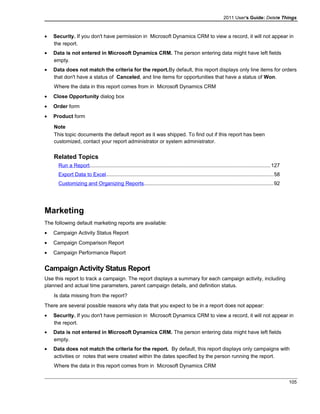 2011 User's Guide: Delete Things
• Security. If you don't have permission in Microsoft Dynamics CRM to view a record, it will not appear in
the report.
• Data is not entered in Microsoft Dynamics CRM. The person entering data might have left fields
empty.
• Data does not match the criteria for the report.By default, this report displays only line items for orders
that don't have a status of Canceled, and line items for opportunities that have a status of Won.
Where the data in this report comes from in Microsoft Dynamics CRM
• Close Opportunity dialog box
• Order form
• Product form
Note
This topic documents the default report as it was shipped. To find out if this report has been
customized, contact your report administrator or system administrator.
Related Topics
Run a Report............................................................................................................................127
Export Data to Excel..................................................................................................................58
Customizing and Organizing Reports........................................................................................92
Marketing
The following default marketing reports are available:
• Campaign Activity Status Report
• Campaign Comparison Report
• Campaign Performance Report
Campaign Activity Status Report
Use this report to track a campaign. The report displays a summary for each campaign activity, including
planned and actual time parameters, parent campaign details, and definition status.
Is data missing from the report?
There are several possible reasons why data that you expect to be in a report does not appear:
• Security. If you don't have permission in Microsoft Dynamics CRM to view a record, it will not appear in
the report.
• Data is not entered in Microsoft Dynamics CRM. The person entering data might have left fields
empty.
• Data does not match the criteria for the report. By default, this report displays only campaigns with
activities or notes that were created within the dates specified by the person running the report.
Where the data in this report comes from in Microsoft Dynamics CRM
105
 