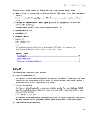 2011 User's Guide: Delete Things
There are several possible reasons why data that you expect to be in a report does not appear:
• Security. If you don't have permission in Microsoft Dynamics CRM to view a record, it will not appear in
the report.
• Data is not entered in Microsoft Dynamics CRM. The person entering data might have left fields
empty.
• Data does not match the criteria for the report. By default, this report displays only campaigns
modified in the last 30 days.
Where the data in this report comes from in Microsoft Dynamics CRM
• Campaign Activity form
• Campaigns form
• Marketing List form
• Product form
• Sales Literature form
Note
This topic documents the default report as it was shipped. To find out if this report has been
customized, contact your report administrator or system administrator.
Related Topics
Run a Report............................................................................................................................127
Export Data to Excel..................................................................................................................58
Customizing and Organizing Reports........................................................................................92
Service
The following default service reports are available:
• Case Summary Table Report
Use this report to find out what kind of cases are being opened and resolved. You can select how data is
grouped in both the rows and columns in this report. This report provides a chart of cases, organized by
status reason, owner, priority, subject, customer, or product.
• Neglected Cases Report
Use this report to identify cases that have not been contacted recently. The report displays a chart of
cases that have had no changes to activities, notes, or the case itself in the specified number of days,
and no scheduled activities.
• Service Activity Volume Report
Use this report to review the patterns in service activity volume. The report displays either the duration of
or number of service activities, grouped by services, resources, time periods, and additional criteria.
• Top Knowledge Base Articles Report
107
 