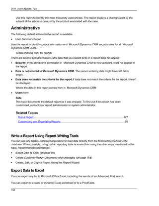 2011 User's Guide: Tips
Use this report to identify the most frequently used articles. The report displays a chart grouped by the
subject of the article or case, or by the product associated with the case.
Administrative
The following default administrative report is available:
• User Summary Report
Use this report to identify contact information and Microsoft Dynamics CRM security roles for all Microsoft
Dynamics CRM users.
Is data missing from the report?
There are several possible reasons why data that you expect to be in a report does not appear:
• Security. If you don't have permission in Microsoft Dynamics CRM to view a record, it will not appear in
the report.
• Data is not entered in Microsoft Dynamics CRM. The person entering data might have left fields
empty.
• Data does not match the criteria for the report.If data does not match the criteria for the report, it won't
be displayed.
Where the data in this report comes from in Microsoft Dynamics CRM
• Users form
Note
This topic documents the default report as it was shipped. To find out if this report has been
customized, contact your report administrator or system administrator.
Related Topics
Run a Report............................................................................................................................127
Customizing and Organizing Reports........................................................................................92
Write a Report Using Report-Writing Tools
You can use any ODBC-compliant application to read data directly from the Microsoft Dynamics CRM
database. When possible, using built-in reporting tools is easier than using the other ways mentioned in this
topic. Recommended alternatives:
• Export Data to Excel (on page 58)
• Create Customer-Ready Documents and Messages (on page 158)
• Create, Edit, or Copy a Report Using the Report Wizard
Export Data to Excel
You can export any list to Microsoft Office Excel, including the results of an Advanced Find search.
You can export to a static or dynamic Excel worksheet or to a PivotTable.
108
 