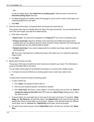 2011 User's Guide: Tips
- OR -
To edit an existing report, select Start from an existing report, select the report, and check the
Overwrite existing report check box.
b. If multiple languages are installed, select the language to use for column names, record types, and
wizard-generated text in the report.
j. Click Next.
5. Enter the name of the report, and specify which record types the report will use.
The purpose of this step is to identify where the data in the report comes from. You can include data from
one or two record types, plus data from related records.
a. Enter data in each field:
 Report name. This value will be displayed on the Reports menu and in the Reports area.
 Primary record type. Data from all fields in this record type and related record types will be
available when you are defining criteria for which records to include. Data from this record type will
be available when you are selecting fields to display.
 Related record type. If you need to display data from a related record type, select an additional
record type here.
Tip: If you don't need data from a related record type, don't select one, as it makes the report take
longer to load.
b. Click Next.
6. Specify which records to include.
The purpose of this step is to determine which records are included in your report. This information is
saved as the default filter for the report.
You can select criteria based on the selected record types or on columns from related records.
a. To include only records defined by an existing system view or saved view, select a view.
- OR -
To define which records to include by selecting criteria:
 To add a criteria row:
1. Click Select, and specify the field to filter on.
2. Click the query relational operator, and select an operator.
3. Click Enter Value, and enter a value to filter on. For some values, you can click the Select or
change the values for this field button to open the Select Values dialog box and select
the value you want.
 To group criteria, you must select two or more rows for the same record type. For example, Sales
Stage and Est. Revenue are both field values in the Opportunity record type and two rows that
specify filter criteria for these fields can be grouped. However, rows with field values from different
record types, such as Account and Opportunity record types, cannot be grouped.
b. For each row you want to group, click the Select Row button for that row, and then click Select
Row.
110
 