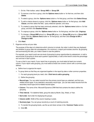 2011 User's Guide: Delete Things
1. On the Filter toolbar, select Group AND or Group OR.
2. To remove a row from a group, click the Options menu button for that row, and then click
Delete.
3. To select a group, click the Options menu button for that group, and then click Select Group.
4. To add a criteria clause to a group, click the Options menu button for that group, click Add
Clause, and then select the field, query relational operator, and value.
5. To unselect a group that has been previously selected, click the Options menu button for that
group, and then click Deselect Group.
6. To ungroup a group, click the Options menu button for that group, and then click Ungroup.
7. To change a Group AND group to a Group OR group, or a Group OR group to a Group AND
group, click the Options menu button for that group, and then click Change to OR or
Change to AND.
c. Click Next.
7. Organize and lay out your data.
The purpose of this step is to determine which columns to include, the order in which they are displayed,
and whether to group data into subcategories. At a minimum, a report just includes columns. By grouping
and summarizing the data, you make it easier to see the patterns.
For example, your report could use one level of grouping to group opportunities by salesperson, or add a
second level of grouping to show each quarter's opportunities, or add a third level to show the percentage
won and lost in each quarter.
To use a chart in your report, if your report has no grouping, you must select at least one numeric
column. If your report uses grouping, you must select at least one numeric column with a summary type
defined.
a. Define how to organize the report:
 To group items so that they are organized together in the report by date or other common properties:
1. For each grouping level you need, click Click here to add a grouping.
2. Define the grouping:
 Record type. You can select records from the primary record type you selected, and from any
related record types. If you selected a secondary record type, you can also select records from the
secondary record type and its related records types.
 Column. The name of the Microsoft Dynamics CRM field that contains the data to define the
grouping.
 Time interval. For datetime fields, group the data by Month, Day, Week, or Year.
 Sort order. Sort order for displaying the groups.
 Column width. Width of the column heading in pixels.
 Summary type. You can group records by a count of matching records.
3. To reorder the grouping levels, use the up and down arrows in the Common Tasks section.
4. Click OK.
111
 