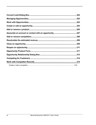 Convert Lead Dialog Box............................................................................................303
Managing Opportunities.............................................................................................303
Work with Opportunities.............................................................................................303
Create or edit an opportunity.....................................................................................303
Add or remove a product............................................................................................305
Associate an account or contact with an opportunity............................................307
Add or remove competitors.......................................................................................308
Recalculate the estimated revenue...........................................................................309
Close an opportunity..................................................................................................309
Reopen an opportunity...............................................................................................311
Opportunity Product Form.........................................................................................311
Opportunity Relationship Dialog Box.......................................................................313
Competing for Customers..........................................................................................314
Work with Competitor Records.................................................................................315
Create or edit a competitor..........................................................................................................316
xii Microsoft Dynamics CRM 2011 User’s Guide
 
