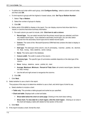 2011 User's Guide: Tips
 To define the sort order within each group, click Configure Sorting, select a column and sort order,
and then click OK.
 To limit reports to groups with the highest or lowest values, click Set Top or Bottom Number:
1. Select Top or Bottom.
2. Select the number of groups to display.
3. Click OK.
k. Define which COLUMNS to display in the report. You can display columns that show data from a
record, or columns that show summary information:
1. For each column you want to include, click Click here to add a column:
 Record type. You can select records from the primary record type you selected, and from
any related record types. If you selected a secondary record type, you can also select
records from the secondary record type and its related records types.
 Column. The name of the Microsoft Dynamics CRM field that contains the data to display or
summarize.
 Data type. The data type of the column, one of: primarykey, nvarchar, picklist, bit, decimal,
int, float, money, ntext, datetime, owner, lookup.
 Name. The name used in the database.
 Column width. The width in pixels of the column.
 Summary type. The specific type of summaries available depends on the data type of the
column.
 None: lookup, datetime, owner, picklist, bit, ntext
 Average, Maximum, Minimum, Percent of Total, Sum: all numeric record types (decimal,
int, float, money)
 Use the left and right arrows to reorganize the columns.
2. Click OK.
l. Click Next.
8. Select whether to use a chart in the report.
The purpose of this step is to determine whether to use a chart, and which type of chart to use.
a. Select whether to include a chart:
 Table only. This provides a table grouped and sorted as you specified.
 Chart and table. Displays both a chart and table.
 Show table below the chart on same page. Clicking on the chart does nothing.
 Show chart. To view data for a chart region, click the chart region. Clicking on an area in
the chart will display a table with details for that section of the chart.
b. Click Next.
9. If the report includes a chart, format the chart.
112
 