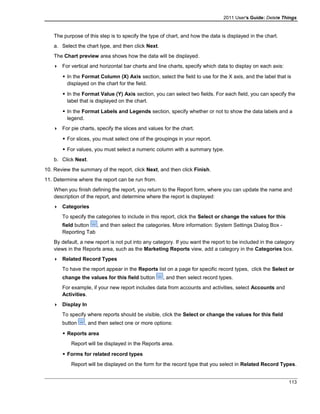 2011 User's Guide: Delete Things
The purpose of this step is to specify the type of chart, and how the data is displayed in the chart.
a. Select the chart type, and then click Next.
The Chart preview area shows how the data will be displayed.
 For vertical and horizontal bar charts and line charts, specify which data to display on each axis:
 In the Format Column (X) Axis section, select the field to use for the X axis, and the label that is
displayed on the chart for the field.
 In the Format Value (Y) Axis section, you can select two fields. For each field, you can specify the
label that is displayed on the chart.
 In the Format Labels and Legends section, specify whether or not to show the data labels and a
legend.
 For pie charts, specify the slices and values for the chart.
 For slices, you must select one of the groupings in your report.
 For values, you must select a numeric column with a summary type.
b. Click Next.
10. Review the summary of the report, click Next, and then click Finish.
11. Determine where the report can be run from.
When you finish defining the report, you return to the Report form, where you can update the name and
description of the report, and determine where the report is displayed:
 Categories
To specify the categories to include in this report, click the Select or change the values for this
field button , and then select the categories. More information: System Settings Dialog Box -
Reporting Tab
By default, a new report is not put into any category. If you want the report to be included in the category
views in the Reports area, such as the Marketing Reports view, add a category in the Categories box.
 Related Record Types
To have the report appear in the Reports list on a page for specific record types, click the Select or
change the values for this field button , and then select record types.
For example, if your new report includes data from accounts and activities, select Accounts and
Activities.
 Display In
To specify where reports should be visible, click the Select or change the values for this field
button , and then select one or more options:
 Reports area
Report will be displayed in the Reports area.
 Forms for related record types
Report will be displayed on the form for the record type that you select in Related Record Types.
113
 