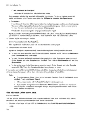 2011 User's Guide: Tips
 Lists for related records types
Report will be displayed from specified list view pages.
If no values are selected, the report will not be visible to end-users. To view or manage reports not
visible to end-users, in the Reports area, select the All Reports, Including Sub-Reports view.
 Languages
If your Microsoft Dynamics CRM implementation has multiple languages enabled, specify a language.
The report will be displayed for all users who have selected that language in their personal options.
To make this report available to all users, select All Languages.
Note that this does not change the language used inside the report.
Tip: If you use the Microsoft Dynamics CRM for Outlook with Offline Access, by default all reports that
you own will be available when you are offline. More information: Work with Data to Take Offline
12. Test the report, and modify it if needed.
On the Report toolbar, click Run Report .
If the report needs modifications, start with step 2 and edit the existing report.
13. Determine who can use the report.
By default, the report is a personal report. This means that you are the only one who can use it.
 To share this report with other users, in the Reports area, select the report. Then on the Reports tab,
in the Collaborate group, click Share.
 To make this report available to everyone in the organization, in the Reports area, select the report.
On the Reports tab, in the Records group, click Edit. Then, click the Administration tab, and click
Organization.
 To change the owner, in the Reports area, select the report. On the Reports tab, in the Records
group, click Edit. Then, click the Administration tab, and select an owner.
If you use the Microsoft Dynamics CRM for Outlook with Offline Access, by default all reports that you own
will be available when you are offline. More information: Work with Data to Take Offline
Notes
• To edit an existing Report Wizard report, first select the report. Then, in the Records group,
clickEdit. Finally, click Report Wizard.
• All reports generated with the Report Wizard print in landscape mode.
• If you need to change data on the General or Administration tabs for a new report, wait
until the report is saved before making the changes. Any changes on these tabs made before a
report is saved will be ignored.
Use Microsoft Office Excel 2003
Can I do this task?
This task requires permissions that are found in all default security roles. More information about specific
permissions and performing this task while offline: Report Permissions
1. To create a PivotTable, in Excel 2003, on the Data menu, click PivotTable and PivotChart Report.
- OR -
114
 