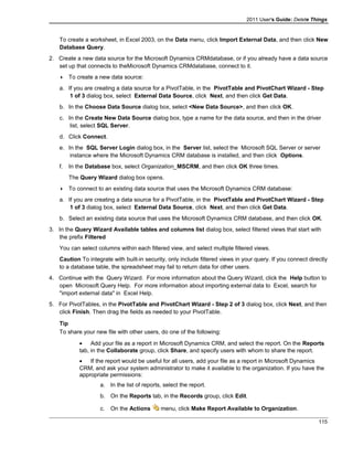 2011 User's Guide: Delete Things
To create a worksheet, in Excel 2003, on the Data menu, click Import External Data, and then click New
Database Query.
2. Create a new data source for the Microsoft Dynamics CRMdatabase, or if you already have a data source
set up that connects to theMicrosoft Dynamics CRMdatabase, connect to it.
 To create a new data source:
a. If you are creating a data source for a PivotTable, in the PivotTable and PivotChart Wizard - Step
1 of 3 dialog box, select External Data Source, click Next, and then click Get Data.
b. In the Choose Data Source dialog box, select <New Data Source>, and then click OK.
c. In the Create New Data Source dialog box, type a name for the data source, and then in the driver
list, select SQL Server.
d. Click Connect.
e. In the SQL Server Login dialog box, in the Server list, select the Microsoft SQL Server or server
instance where the Microsoft Dynamics CRM database is installed, and then click Options.
f. In the Database box, select Organization_MSCRM, and then click OK three times.
The Query Wizard dialog box opens.
 To connect to an existing data source that uses the Microsoft Dynamics CRM database:
a. If you are creating a data source for a PivotTable, in the PivotTable and PivotChart Wizard - Step
1 of 3 dialog box, select External Data Source, click Next, and then click Get Data.
b. Select an existing data source that uses the Microsoft Dynamics CRM database, and then click OK.
3. In the Query Wizard Available tables and columns list dialog box, select filtered views that start with
the prefix Filtered
You can select columns within each filtered view, and select multiple filtered views.
Caution To integrate with built-in security, only include filtered views in your query. If you connect directly
to a database table, the spreadsheet may fail to return data for other users.
4. Continue with the Query Wizard. For more information about the Query Wizard, click the Help button to
open Microsoft Query Help. For more information about importing external data to Excel, search for
"import external data" in Excel Help.
5. For PivotTables, in the PivotTable and PivotChart Wizard - Step 2 of 3 dialog box, click Next, and then
click Finish. Then drag the fields as needed to your PivotTable.
Tip
To share your new file with other users, do one of the following:
• Add your file as a report in Microsoft Dynamics CRM, and select the report. On the Reports
tab, in the Collaborate group, click Share, and specify users with whom to share the report.
• If the report would be useful for all users, add your file as a report in Microsoft Dynamics
CRM, and ask your system administrator to make it available to the organization. If you have the
appropriate permissions:
a. In the list of reports, select the report.
b. On the Reports tab, in the Records group, click Edit.
c. On the Actions menu, click Make Report Available to Organization.
115
 