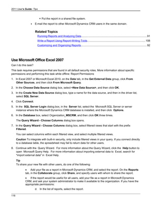 2011 User's Guide: Tips
 Put the report in a shared file system.
 E-mail the report to other Microsoft Dynamics CRM users in the same domain.
Related Topics
Running Reports and Analyzing Data........................................................................................91
Write a Report Using Report-Writing Tools..............................................................................108
Customizing and Organizing Reports........................................................................................92
Use Microsoft Office Excel 2007
Can I do this task?
This task requires permissions that are found in all default security roles. More information about specific
permissions and performing this task while offline: Report Permissions
1. In Excel 2007 or Microsoft Excel 2010, on the Data tab, in the Get External Data group, click From
Other Sources, and then click From Microsoft Query.
2. In the Choose Data Source dialog box, select <New Data Source>, and then click OK.
3. In the Create New Data Source dialog box, type a name for the data source, and then in the driver list,
select SQL Server.
4. Click Connect.
5. In the SQL Server Login dialog box, in the Server list, select the Microsoft SQL Server or server
instance where the Microsoft Dynamics CRM database is installed, and then click Options.
6. In the Database box, select Organization_MSCRM, and then click OK three times.
The Query Wizard - Choose Columns dialog box opens.
7. In the Query Wizard - Choose Columns dialog box, select filtered views that start with the prefix
Filtered.
You can select columns within each filtered view, and select multiple filtered views.
Caution To integrate with built-in security, only include filtered views in your query. If you connect directly
to a database table, the spreadsheet may fail to return data for other users.
8. Continue with the Query Wizard. For more information about the Query Wizard, click the Help button to
open Microsoft Query Help. For more information about importing external data to Excel, search for
"import external data" in Excel Help.
Tip
To share your new file with other users, do one of the following:
• Add your file as a report in Microsoft Dynamics CRM, and select the report. On the Reports
tab, in the Collaborate group, click Share, and specify users with whom to share the report.
• If the report would be useful for all users, add your file as a report in Microsoft Dynamics
CRM, and ask your system administrator to make it available to the organization. If you have the
appropriate permissions:
d. In the list of reports, select the report.
116
 