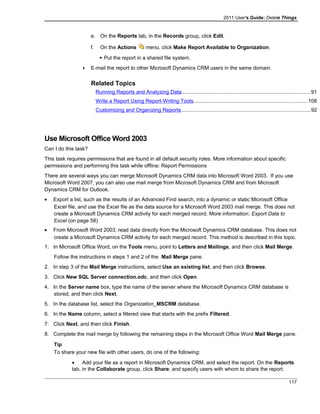 2011 User's Guide: Delete Things
e. On the Reports tab, in the Records group, click Edit.
f. On the Actions menu, click Make Report Available to Organization.
 Put the report in a shared file system.
 E-mail the report to other Microsoft Dynamics CRM users in the same domain.
Related Topics
Running Reports and Analyzing Data........................................................................................91
Write a Report Using Report-Writing Tools..............................................................................108
Customizing and Organizing Reports........................................................................................92
Use Microsoft Office Word 2003
Can I do this task?
This task requires permissions that are found in all default security roles. More information about specific
permissions and performing this task while offline: Report Permissions
There are several ways you can merge Microsoft Dynamics CRM data into Microsoft Word 2003. If you use
Microsoft Word 2007, you can also use mail merge from Microsoft Dynamics CRM and from Microsoft
Dynamics CRM for Outlook.
• Export a list, such as the results of an Advanced Find search, into a dynamic or static Microsoft Office
Excel file, and use the Excel file as the data source for a Microsoft Word 2003 mail merge. This does not
create a Microsoft Dynamics CRM activity for each merged record. More information: Export Data to
Excel (on page 58)
• From Microsoft Word 2003, read data directly from the Microsoft Dynamics CRM database. This does not
create a Microsoft Dynamics CRM activity for each merged record. This method is described in this topic.
1. In Microsoft Office Word, on the Tools menu, point to Letters and Mailings, and then click Mail Merge.
Follow the instructions in steps 1 and 2 of the Mail Merge pane.
2. In step 3 of the Mail Merge instructions, select Use an existing list, and then click Browse.
3. Click New SQL Server connection.odc, and then click Open.
4. In the Server name box, type the name of the server where the Microsoft Dynamics CRM database is
stored, and then click Next.
5. In the database list, select the Organization_MSCRM database.
6. In the Name column, select a filtered view that starts with the prefix Filtered.
7. Click Next, and then click Finish.
8. Complete the mail merge by following the remaining steps in the Microsoft Office Word Mail Merge pane.
Tip
To share your new file with other users, do one of the following:
• Add your file as a report in Microsoft Dynamics CRM, and select the report. On the Reports
tab, in the Collaborate group, click Share, and specify users with whom to share the report.
117
 
