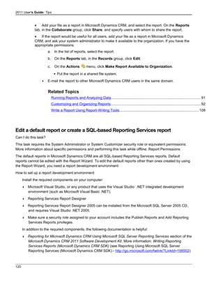 2011 User's Guide: Tips
• Add your file as a report in Microsoft Dynamics CRM, and select the report. On the Reports
tab, in the Collaborate group, click Share, and specify users with whom to share the report.
• If the report would be useful for all users, add your file as a report in Microsoft Dynamics
CRM, and ask your system administrator to make it available to the organization. If you have the
appropriate permissions:
a. In the list of reports, select the report.
b. On the Reports tab, in the Records group, click Edit.
c. On the Actions menu, click Make Report Available to Organization.
 Put the report in a shared file system.
 E-mail the report to other Microsoft Dynamics CRM users in the same domain.
Related Topics
Running Reports and Analyzing Data........................................................................................91
Customizing and Organizing Reports........................................................................................92
Write a Report Using Report-Writing Tools..............................................................................108
Edit a default report or create a SQL-based Reporting Services report
Can I do this task?
This task requires the System Administrator or System Customizer security role or equivalent permissions.
More information about specific permissions and performing this task while offline: Report Permissions
The default reports in Microsoft Dynamics CRM are all SQL-based Reporting Services reports. Default
reports cannot be edited with the Report Wizard. To edit the default reports other than ones created by using
the Report Wizard, you need a report development environment:
How to set up a report development environment
Install the required components on your computer:
 Microsoft Visual Studio, or any product that uses the Visual Studio .NET integrated development
environment (such as Microsoft Visual Basic .NET).
 Reporting Services Report Designer
 Reporting Services Report Designer 2005 can be installed from the Microsoft SQL Server 2005 CD,
and requires Visual Studio .NET 2005.
 Make sure a security role assigned to your account includes the Publish Reports and Add Reporting
Services Reports privileges.
In addition to the required components, the following documentation is helpful:
 Reporting for Microsoft Dynamics CRM Using Microsoft SQL Server Reporting Services section of the
Microsoft Dynamics CRM 2011 Software Development Kit. More information: Writing Reporting
Services Reports (Microsoft Dynamics CRM SDK) (see Reporting Using Microsoft SQL Server
Reporting Services (Microsoft Dynamics CRM SDK) - http://go.microsoft.com/fwlink/?LinkId=199502)
120
 