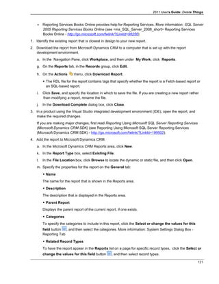2011 User's Guide: Delete Things
 Reporting Services Books Online provides help for Reporting Services. More information: SQL Server
2005 Reporting Services Books Online (see <ms_SQL_Server_2008_short> Reporting Services
Books Online - http://go.microsoft.com/fwlink/?LinkId=98256)
1. Identify the existing report that is closest in design to your new report.
2. Download the report from Microsoft Dynamics CRM to a computer that is set up with the report
development environment.
a. In the Navigation Pane, click Workplace, and then under My Work, click Reports.
g. On the Reports tab, in the Records group, click Edit.
h. On the Actions menu, click Download Report.
 The RDL file for the report contains tags that specify whether the report is a Fetch-based report or
an SQL-based report.
i. Click Save, and specify the location in which to save the file. If you are creating a new report rather
than modifying a report, rename the file.
j. In the Download Complete dialog box, click Close.
3. In a product using the Visual Studio integrated development environment (IDE), open the report, and
make the required changes.
If you are making major changes, first read Reporting Using Microsoft SQL Server Reporting Services
(Microsoft Dynamics CRM SDK) (see Reporting Using Microsoft SQL Server Reporting Services
(Microsoft Dynamics CRM SDK) - http://go.microsoft.com/fwlink/?LinkId=199502).
4. Add the report to Microsoft Dynamics CRM.
a. In the Microsoft Dynamics CRM Reports area, click New.
k. In the Report Type box, select Existing File.
l. In the File Location box, click Browse to locate the dynamic or static file, and then click Open.
m. Specify the properties for the report on the General tab:
 Name
The name for the report that is shown in the Reports area.
 Description
The description that is displayed in the Reports area.
 Parent Report
Displays the parent report of the current report, if one exists.
 Categories
To specify the categories to include in this report, click the Select or change the values for this
field button , and then select the categories. More information: System Settings Dialog Box -
Reporting Tab
 Related Record Types
To have the report appear in the Reports list on a page for specific record types, click the Select or
change the values for this field button , and then select record types.
121
 