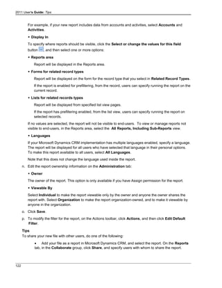 2011 User's Guide: Tips
For example, if your new report includes data from accounts and activities, select Accounts and
Activities.
 Display In
To specify where reports should be visible, click the Select or change the values for this field
button , and then select one or more options:
 Reports area
Report will be displayed in the Reports area.
 Forms for related record types
Report will be displayed on the form for the record type that you select in Related Record Types.
If the report is enabled for prefiltering, from the record, users can specify running the report on the
current record.
 Lists for related records types
Report will be displayed from specified list view pages.
If the report has prefiltering enabled, from the list view, users can specify running the report on
selected records.
If no values are selected, the report will not be visible to end-users. To view or manage reports not
visible to end-users, in the Reports area, select the All Reports, Including Sub-Reports view.
 Languages
If your Microsoft Dynamics CRM implementation has multiple languages enabled, specify a language.
The report will be displayed for all users who have selected that language in their personal options.
To make this report available to all users, select All Languages.
Note that this does not change the language used inside the report.
n. Edit the report ownership information on the Administration tab:
 Owner
The owner of the report. This option is only available if you have Assign permission for the report.
 Viewable By
Select Individual to make the report viewable only by the owner and anyone the owner shares the
report with. Select Organization to make the report organization-owned, and to make it viewable by
anyone in the organization.
o. Click Save.
p. To modify the filter for the report, on the Actions toolbar, click Actions, and then click Edit Default
Filter.
Tips
To share your new file with other users, do one of the following:
• Add your file as a report in Microsoft Dynamics CRM, and select the report. On the Reports
tab, in the Collaborate group, click Share, and specify users with whom to share the report.
122
 