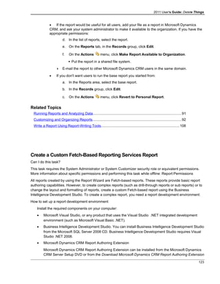 2011 User's Guide: Delete Things
• If the report would be useful for all users, add your file as a report in Microsoft Dynamics
CRM, and ask your system administrator to make it available to the organization. If you have the
appropriate permissions:
d. In the list of reports, select the report.
e. On the Reports tab, in the Records group, click Edit.
f. On the Actions menu, click Make Report Available to Organization.
 Put the report in a shared file system.
 E-mail the report to other Microsoft Dynamics CRM users in the same domain.
• If you don't want users to run the base report you started from:
a. In the Reports area, select the base report.
b. In the Records group, click Edit.
c. On the Actions menu, click Revert to Personal Report.
Related Topics
Running Reports and Analyzing Data........................................................................................91
Customizing and Organizing Reports........................................................................................92
Write a Report Using Report-Writing Tools..............................................................................108
Create a Custom Fetch-Based Reporting Services Report
Can I do this task?
This task requires the System Administrator or System Customizer security role or equivalent permissions.
More information about specific permissions and performing this task while offline: Report Permissions
All reports created by using the Report Wizard are Fetch-based reports. These reports provide basic report
authoring capabilities. However, to create complex reports (such as drill-through reports or sub reports) or to
change the layout and formatting of reports, create a custom Fetch-based report using the Business
Intelligence Development Studio. To create a complex report, you need a report development environment:
How to set up a report development environment
Install the required components on your computer:
• Microsoft Visual Studio, or any product that uses the Visual Studio .NET integrated development
environment (such as Microsoft Visual Basic .NET).
• Business Intelligence Development Studio. You can install Business Intelligence Development Studio
from the Microsoft SQL Server 2008 CD. Business Intelligence Development Studio requires Visual
Studio .NET 2008.
• Microsoft Dynamics CRM Report Authoring Extension
Microsoft Dynamics CRM Report Authoring Extension can be installed from the Microsoft Dynamics
CRM Server Setup DVD or from the Download Microsoft Dynamics CRM Report Authoring Extension
123
 