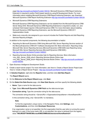 2011 User's Guide: Tips
page http://go.microsoft.com/fwlink/?LinkId=199124. Microsoft Dynamics CRM Report Authoring
Extension is required to author Fetch-based reports by using BI Development Studio. For more
information about installing Microsoft Dynamics CRM Report Authoring Extension, see Download
Microsoft Dynamics CRM Report Authoring Extension http://go.microsoft.com/fwlink/?LinkId=199124.
• Microsoft Dynamics CRM Reporting Extensions
Microsoft Dynamics CRM Reporting Extensions can be installed from the Microsoft Dynamics CRM
Server Setup DVD. Microsoft Dynamics CRM Reporting Extensions is required to create, run, and
schedule Fetch-based reports in Microsoft Dynamics CRM. For more information about installing
Microsoft Dynamics CRM Reporting Extensions, see the Microsoft Dynamics CRM 2011
Implementation Guide.
• Make sure a security role assigned to your account includes the Publish Reports and Add Reporting
Services Reports privileges.
In addition to the required components, the following documentation is helpful:
• Reporting for Microsoft Dynamics CRM Using Microsoft SQL Server Reporting Services section of
the Microsoft Dynamics CRM 2011 Software Development Kit. More information: Reporting Using
Microsoft SQL Server Reporting Services (Microsoft Dynamics CRM SDK) (see Reporting Using
Microsoft SQL Server Reporting Services (Microsoft Dynamics CRM SDK) -
http://go.microsoft.com/fwlink/?LinkId=199502)
• Reporting Services Books Online provides help for Reporting Services. More information:
<ms_SQL_Server_2008_short> Reporting Services Books Online (see
<ms_SQL_Server_2008_short> Reporting Services Books Online - http://go.microsoft.com/fwlink/?
LinkId=98256)
1. Open Business Intelligence Development Studio.
2. Create a report server project. For more information, see How to: Create a Report Server Project (see
How to: Create a Report Server Project - http://go.microsoft.com/fwlink/?LinkId=192208).
3. In Solution Explorer, right-click the Reports folder, and then click Add New Report.
The Report Wizard opens.
4. On the Welcome to the Report Wizard page, click Next.
5. On the Select the Data Source page, click New Data Source, and then specify the following details:
 Name. Type a name for the data source.
 Type. Select Microsoft Dynamics CRM Fetch as the data source type.
 Connection string. Type the connection string for the data source.
The connection string should be: <ServerURL>;<OrganizationUniqueName>;<HomeRealmURL>
In this connection string, only <ServerURL> is mandatory.
Note
To find the organization unique name, in the Navigation Pane, click Settings, click
Customizations, and then click Developer Resources.
If an organization name is not specified, the first organization that the user (who is running this query)
belongs to is used. If the home realm URL is not specified, the value is retrieved from the registry
value "HKLMSOFTWAREMicrosoftMSCRMBidsExtensionsHomeRealmUrl".
124
 