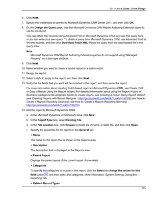 2011 User's Guide: Delete Things
6. Click Next.
7. Specify the credentials to connect to Microsoft Dynamics CRM Server 2011, and then click OK.
8. On the Design the Query page, type the Microsoft Dynamics CRM Report Authoring Extension query to
use for the report.
You can either filter records using Advanced Find in Microsoft Dynamics CRM, and use that query here,
or you can write your own query. To obtain a query from Microsoft Dynamics CRM, use Advanced Find to
find the records, and then click Download Fetch XML. Paste the query from the downloaded file in the
query area.
Note
Microsoft Dynamics CRM Report Authoring Extension queries do not support using "Managed
Property" as a data type attribute.
9. Click Next.
10. Select whether you want to create a tabular report or a matrix report.
11. Design the report.
12. Select a style to apply to the report, and then click Next.
13. Verify the the fields that you want will be included in the report, and then name the report.
For more information about creating Fetch-based reports in Microsoft Dynamics CRM, see Create, Edit,
or Copy a Report Using the Report Wizard. For detailed information about using the Report Wizard in
Business Intelligence Development Studio to create reports, see Creating a Report Using Report Wizard
(see Creating Reports with Report Designer - http://go.microsoft.com/fwlink/?LinkId=192209) and How to:
Create a Report (Reporting Services) (see How to: Create a Report (Reporting Services) -
http://go.microsoft.com/fwlink/?LinkId=192210).
14. Add the report to Microsoft Dynamics CRM.
a. In the Microsoft Dynamics CRM Reports area, click New.
b. In the Report Type box, select Existing File.
q. In the File Location box, click Browse to locate the dynamic or static file, and then click Open.
r. Specify the properties for the report on the General tab:
 Name
The name for the report that is shown in the Reports area.
 Description
The description that is displayed in the Reports area.
 Parent Report
Displays the parent report of the current report, if one exists.
 Categories
To specify the categories to include in this report, click the Select or change the values for this
field button , and then select the categories. More information: System Settings Dialog Box -
Reporting Tab
 Related Record Types
125
 