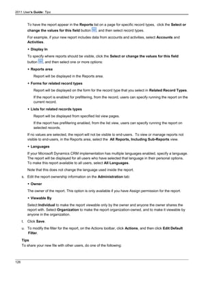 2011 User's Guide: Tips
To have the report appear in the Reports list on a page for specific record types, click the Select or
change the values for this field button , and then select record types.
For example, if your new report includes data from accounts and activities, select Accounts and
Activities.
 Display In
To specify where reports should be visible, click the Select or change the values for this field
button , and then select one or more options:
 Reports area
Report will be displayed in the Reports area.
 Forms for related record types
Report will be displayed on the form for the record type that you select in Related Record Types.
If the report is enabled for prefiltering, from the record, users can specify running the report on the
current record.
 Lists for related records types
Report will be displayed from specified list view pages.
If the report has prefiltering enabled, from the list view, users can specify running the report on
selected records.
If no values are selected, the report will not be visible to end-users. To view or manage reports not
visible to end-users, in the Reports area, select the All Reports, Including Sub-Reports view.
 Languages
If your Microsoft Dynamics CRM implementation has multiple languages enabled, specify a language.
The report will be displayed for all users who have selected that language in their personal options.
To make this report available to all users, select All Languages.
Note that this does not change the language used inside the report.
s. Edit the report ownership information on the Administration tab:
 Owner
The owner of the report. This option is only available if you have Assign permission for the report.
 Viewable By
Select Individual to make the report viewable only by the owner and anyone the owner shares the
report with. Select Organization to make the report organization-owned, and to make it viewable by
anyone in the organization.
t. Click Save.
u. To modify the filter for the report, on the Actions toolbar, click Actions, and then click Edit Default
Filter.
Tips
To share your new file with other users, do one of the following:
126
 