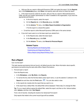 2011 User's Guide: Delete Things
• Add your file as a report in Microsoft Dynamics CRM, and select the report. On the Reports
tab, in the Collaborate group, click Share, and specify users with whom to share the report.
• If the report would be useful for all users, add your file as a report in Microsoft Dynamics
CRM, and ask your system administrator to make it available to the organization. If you have the
appropriate permissions:
a. In the list of reports, select the report.
b. On the Reports tab, in the Records group, click Edit.
c. On the Actions menu, click Make Report Available to Organization.
 Put the report in a shared file system.
 E-mail the report to other Microsoft Dynamics CRM users in the same domain.
• If you don't want users to run the base report you started from:
a. In the Reports area, select the base report.
b. In the Records group, click Edit.
c. On the Actions menu, click Revert to Personal Report.
Related Topics
Running Reports and Analyzing Data........................................................................................
Customizing and Organizing Reports........................................................................................
Write a Report Using Report-Writing Tools..............................................................................1
Run a Report
Can I do this task?
This task requires permissions that are found in all default security roles. More information about specific
permissions and performing this task while offline: Report Permissions
1. Find and open a report:
From the Reports area
 In the Workplace, under My Work, click Reports.
 To narrow the list, enter the first few letters of the report name, or use the asterisk (*) wildcard in the
Search box and then click the Find button . You can also select a view.
 In the reports list, double-click the report that you want to run.
 If the report has a default filter, the default filter will be displayed. Follow step 2 to change the filter.
Tip: To run a report without seeing the default filter, select the report, and then on the Actions toolbar,
click Actions, and then click Run Report.
From a list of records, including the results of an Advanced Find search
Only reports that relate to the current record type will be available.
127
 