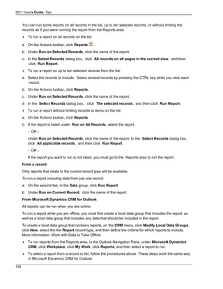 2011 User's Guide: Tips
You can run some reports on all records in the list, up to ten selected records, or without limiting the
records as if you were running the report from the Reports area.
 To run a report on all records on the list:
a. On the Actions toolbar, click Reports .
b. Under Run on Selected Records, click the name of the report.
c. In the Select Records dialog box, click All records on all pages in the current view, and then
click Run Report.
 To run a report on up to ten selected records from the list:
a. Select the records to include. Select several records by pressing the CTRL key while you click each
record.
b. On the Actions toolbar, click Reports.
c. Under Run on Selected Records, click the name of the report.
d. In the Select Records dialog box, click The selected records, and then click Run Report.
 To run a report without limiting records to items on the list:
a. On the Actions toolbar, click Reports.
b. If the report is listed under Run on All Records, select the report.
- OR -
Under Run on Selected Records, click the name of the report. In the Select Records dialog box,
click All applicable records, and then click Run Report.
- OR -
If the report you want to run is not listed, you must go to the Reports area to run the report.
From a record
Only reports that relate to the current record type will be available.
To run a report including data from just one record:
a. On the second tab, in the Data group, click Run Report.
b. Under Run on Current Record, click the name of the report.
From Microsoft Dynamics CRM for Outlook
All reports can be run when you are online.
To run a report while you are offline, you must first create a local data group that includes the report, as
well as a local data group that includes any data that should be included in the report.
To create a local data group that contains reports, on the CRM menu, click Modify Local Data Groups,
click New, select the the Report record type, and then define the criteria for which reports to include.
More information: Work with Data to Take Offline
 To run reports from the Reports area, in the Outlook Navigation Pane, under Microsoft Dynamics
CRM, click Workplace, click My Work, click Reports, and then select a report to run.
 To select a report from a record or list, follow the procedures above. These steps work the same way
in Microsoft Dynamics CRM for Outlook.
128
 