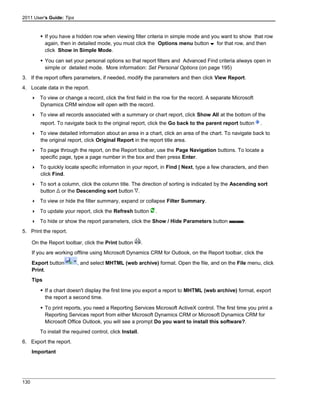 2011 User's Guide: Tips
 If you have a hidden row when viewing filter criteria in simple mode and you want to show that row
again, then in detailed mode, you must click the Options menu button for that row, and then
click Show in Simple Mode.
 You can set your personal options so that report filters and Advanced Find criteria always open in
simple or detailed mode. More information: Set Personal Options (on page 195)
3. If the report offers parameters, if needed, modify the parameters and then click View Report.
4. Locate data in the report.
 To view or change a record, click the first field in the row for the record. A separate Microsoft
Dynamics CRM window will open with the record.
 To view all records associated with a summary or chart report, click Show All at the bottom of the
report. To navigate back to the original report, click the Go back to the parent report button .
 To view detailed information about an area in a chart, click an area of the chart. To navigate back to
the original report, click Original Report in the report title area.
 To page through the report, on the Report toolbar, use the Page Navigation buttons. To locate a
specific page, type a page number in the box and then press Enter.
 To quickly locate specific information in your report, in Find | Next, type a few characters, and then
click Find.
 To sort a column, click the column title. The direction of sorting is indicated by the Ascending sort
button or the Descending sort button .
 To view or hide the filter summary, expand or collapse Filter Summary.
 To update your report, click the Refresh button .
 To hide or show the report parameters, click the Show / Hide Parameters button .
5. Print the report.
On the Report toolbar, click the Print button .
If you are working offline using Microsoft Dynamics CRM for Outlook, on the Report toolbar, click the
Export button , and select MHTML (web archive) format. Open the file, and on the File menu, click
Print.
Tips
 If a chart doesn't display the first time you export a report to MHTML (web archive) format, export
the report a second time.
 To print reports, you need a Reporting Services Microsoft ActiveX control. The first time you print a
Reporting Services report from either Microsoft Dynamics CRM or Microsoft Dynamics CRM for
Microsoft Office Outlook, you will see a prompt Do you want to install this software?.
To install the required control, click Install.
6. Export the report.
Important
130
 