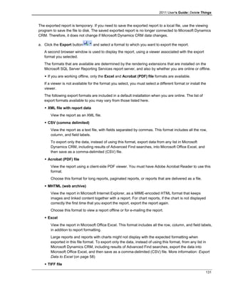 2011 User's Guide: Delete Things
The exported report is temporary. If you need to save the exported report to a local file, use the viewing
program to save the file to disk. The saved exported report is no longer connected to Microsoft Dynamics
CRM. Therefore, it does not change if Microsoft Dynamics CRM data changes.
a. Click the Export button and select a format to which you want to export the report.
A second browser window is used to display the report, using a viewer associated with the export
format you selected.
The formats that are available are determined by the rendering extensions that are installed on the
Microsoft SQL Server Reporting Services report server, and also by whether you are online or offline.
 If you are working offline, only the Excel and Acrobat (PDF) file formats are available.
If a viewer is not available for the format you select, you must select a different format or install the
viewer.
The following export formats are included in a default installation when you are online. The list of
export formats available to you may vary from those listed here.
 XML file with report data
View the report as an XML file.
 CSV (comma delimited)
View the report as a text file, with fields separated by commas. This format includes all the row,
column, and field labels.
To export only the data, instead of using this format, export data from any list in Microsoft
Dynamics CRM, including results of Advanced Find searches, into Microsoft Office Excel, and
then save as a comma-delimited (CSV) file.
 Acrobat (PDF) file
View the report using a client-side PDF viewer. You must have Adobe Acrobat Reader to use this
format.
Choose this format for long reports, paginated reports, or reports that are delivered as a file.
 MHTML (web archive)
View the report in Microsoft Internet Explorer, as a MIME-encoded HTML format that keeps
images and linked content together with a report. For chart reports, if the chart is not displayed
correctly the first time that you export the report, export the report again.
Choose this format to view a report offline or for e-mailing the report.
 Excel
View the report in Microsoft Office Excel. This format includes all the row, column, and field labels,
in addition to report formatting.
Large reports and reports with charts might not display with the expected formatting when
exported in this file format. To export only the data, instead of using this format, from any list in
Microsoft Dynamics CRM, including results of Advanced Find searches, export the data into
Microsoft Office Excel, and then save as a comma-delimited (CSV) file. More information: Export
Data to Excel (on page 58)
 TIFF file
131
 
