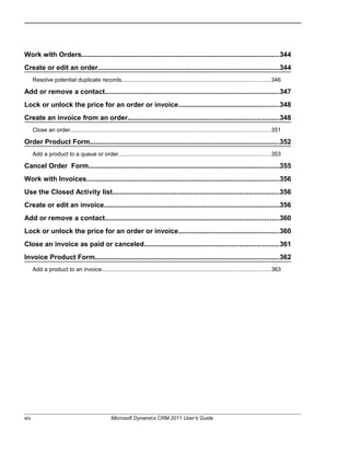 Work with Orders........................................................................................................344
Create or edit an order................................................................................................344
Resolve potential duplicate records.............................................................................................346
Add or remove a contact............................................................................................347
Lock or unlock the price for an order or invoice.....................................................348
Create an invoice from an order................................................................................348
Close an order.............................................................................................................................351
Order Product Form....................................................................................................352
Add a product to a queue or order...............................................................................................353
Cancel Order Form.....................................................................................................355
Work with Invoices......................................................................................................356
Use the Closed Activity list........................................................................................356
Create or edit an invoice.............................................................................................356
Add or remove a contact............................................................................................360
Lock or unlock the price for an order or invoice.....................................................360
Close an invoice as paid or canceled.......................................................................361
Invoice Product Form.................................................................................................362
Add a product to an invoice.........................................................................................................363
xiv Microsoft Dynamics CRM 2011 User’s Guide
 