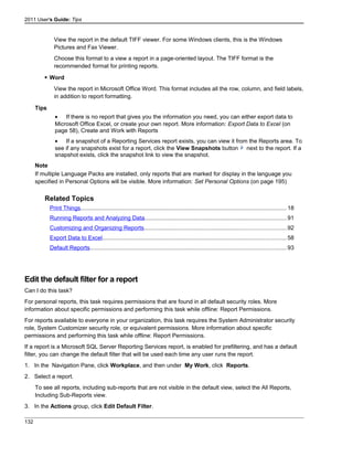 2011 User's Guide: Tips
View the report in the default TIFF viewer. For some Windows clients, this is the Windows
Pictures and Fax Viewer.
Choose this format to a view a report in a page-oriented layout. The TIFF format is the
recommended format for printing reports.
 Word
View the report in Microsoft Office Word. This format includes all the row, column, and field labels,
in addition to report formatting.
Tips
• If there is no report that gives you the information you need, you can either export data to
Microsoft Office Excel, or create your own report. More information: Export Data to Excel (on
page 58), Create and Work with Reports
• If a snapshot of a Reporting Services report exists, you can view it from the Reports area. To
see if any snapshots exist for a report, click the View Snapshots button next to the report. If a
snapshot exists, click the snapshot link to view the snapshot.
Note
If multiple Language Packs are installed, only reports that are marked for display in the language you
specified in Personal Options will be visible. More information: Set Personal Options (on page 195)
Related Topics
Print Things................................................................................................................................18
Running Reports and Analyzing Data........................................................................................91
Customizing and Organizing Reports........................................................................................92
Export Data to Excel..................................................................................................................58
Default Reports..........................................................................................................................93
Edit the default filter for a report
Can I do this task?
For personal reports, this task requires permissions that are found in all default security roles. More
information about specific permissions and performing this task while offline: Report Permissions.
For reports available to everyone in your organization, this task requires the System Administrator security
role, System Customizer security role, or equivalent permissions. More information about specific
permissions and performing this task while offline: Report Permissions.
If a report is a Microsoft SQL Server Reporting Services report, is enabled for prefiltering, and has a default
filter, you can change the default filter that will be used each time any user runs the report.
1. In the Navigation Pane, click Workplace, and then under My Work, click Reports.
2. Select a report.
To see all reports, including sub-reports that are not visible in the default view, select the All Reports,
Including Sub-Reports view.
3. In the Actions group, click Edit Default Filter.
132
 