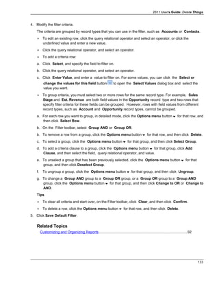 2011 User's Guide: Delete Things
4. Modify the filter criteria.
The criteria are grouped by record types that you can use in the filter, such as Accounts or Contacts.
 To edit an existing row, click the query relational operator and select an operator, or click the
underlined value and enter a new value.
 Click the query relational operator, and select an operator.
 To add a criteria row:
a. Click Select, and specify the field to filter on.
b. Click the query relational operator, and select an operator.
c. Click Enter Value, and enter a value to filter on. For some values, you can click the Select or
change the values for this field button to open the Select Values dialog box and select the
value you want.
 To group criteria, you must select two or more rows for the same record type. For example, Sales
Stage and Est. Revenue are both field values in the Opportunity record type and two rows that
specify filter criteria for these fields can be grouped. However, rows with field values from different
record types, such as Account and Opportunity record types, cannot be grouped.
a. For each row you want to group, in detailed mode, click the Options menu button for that row, and
then click Select Row.
b. On the Filter toolbar, select Group AND or Group OR.
b. To remove a row from a group, click the Options menu button for that row, and then click Delete.
c. To select a group, click the Options menu button for that group, and then click Select Group.
d. To add a criteria clause to a group, click the Options menu button for that group, click Add
Clause, and then select the field, query relational operator, and value.
e. To unselect a group that has been previously selected, click the Options menu button for that
group, and then click Deselect Group.
f. To ungroup a group, click the Options menu button for that group, and then click Ungroup.
g. To change a Group AND group to a Group OR group, or a Group OR group to a Group AND
group, click the Options menu button for that group, and then click Change to OR or Change to
AND.
Tips
 To clear all criteria and start over, on the Filter toolbar, click Clear, and then click Confirm.
 To delete a row, click the Options menu button for that row, and then click Delete.
5. Click Save Default Filter.
Related Topics
Customizing and Organizing Reports........................................................................................92
133
 