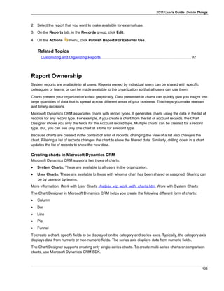 2011 User's Guide: Delete Things
2. Select the report that you want to make available for external use.
3. On the Reports tab, in the Records group, click Edit.
4. On the Actions menu, click Publish Report For External Use.
Related Topics
Customizing and Organizing Reports........................................................................................92
Report Ownership
System reports are available to all users. Reports owned by individual users can be shared with specific
colleagues or teams, or can be made available to the organization so that all users can use them.
Charts present your organization's data graphically. Data presented in charts can quickly give you insight into
large quantities of data that is spread across different areas of your business. This helps you make relevant
and timely decisions.
Microsoft Dynamics CRM associates charts with record types. It generates charts using the data in the list of
records for any record type. For example, if you create a chart from the list of account records, the Chart
Designer shows you only the fields for the Account record type. Multiple charts can be created for a record
type. But, you can see only one chart at a time for a record type.
Because charts are created in the context of a list of records, changing the view of a list also changes the
chart. Filtering a list of records changes the chart to show the filtered data. Similarly, drilling down in a chart
updates the list of records to show the new data.
Creating charts in Microsoft Dynamics CRM
Microsoft Dynamics CRM supports two types of charts.
• System Charts. These are available to all users in the organization.
• User Charts. These are available to those with whom a chart has been shared or assigned. Sharing can
be by users or by teams.
More information: Work with User Charts ./help/ui_viz_work_with_charts.htm, Work with System Charts
The Chart Designer in Microsoft Dynamics CRM helps you create the following different form of charts:
• Column
• Bar
• Line
• Pie
• Funnel
To create a chart, specify fields to be displayed on the category and series axes. Typically, the category axis
displays data from numeric or non-numeric fields. The series axis displays data from numeric fields.
The Chart Designer supports creating only single-series charts. To create multi-series charts or comparison
charts, use Microsoft Dynamics CRM SDK.
135
 