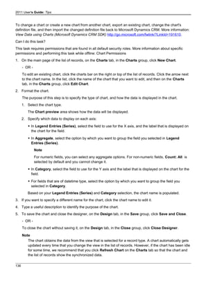 2011 User's Guide: Tips
To change a chart or create a new chart from another chart, export an existing chart, change the chart's
definition file, and then import the changed definition file back to Microsoft Dynamics CRM. More information:
View Data using Charts (Microsoft Dynamics CRM SDK) http://go.microsoft.com/fwlink/?LinkId=191610.
Can I do this task?
This task requires permissions that are found in all default security roles. More information about specific
permissions and performing this task while offline: Chart Permissions
1. On the main page of the list of records, on the Charts tab, in the Charts group, click New Chart.
- OR -
To edit an existing chart, click the charts bar on the right or top of the list of records. Click the arrow next
to the chart name. In the list, click the name of the chart that you want to edit, and then on the Charts
tab, in the Charts group, click Edit Chart.
2. Format the chart.
The purpose of this step is to specify the type of chart, and how the data is displayed in the chart.
1. Select the chart type.
The Chart preview area shows how the data will be displayed.
2. Specify which data to display on each axis:
 In Legend Entries (Series), select the field to use for the X axis, and the label that is displayed on
the chart for the field.
 In Aggregate, select the option by which you want to group the field you selected in Legend
Entries (Series).
Note
For numeric fields, you can select any aggregate options. For non-numeric fields, Count: All is
selected by default and you cannot change it.
 In Category, select the field to use for the Y axis and the label that is displayed on the chart for the
field.
 For fields that are of datetime type, select the option by which you want to group the field you
selected in Category.
Based on your Legend Entries (Series) and Category selection, the chart name is populated.
3. If you want to specify a different name for the chart, click the chart name to edit it.
4. Type a useful description to identify the purpose of the chart.
5. To save the chart and close the designer, on the Design tab, in the Save group, click Save and Close.
- OR -
To close the chart without saving it, on the Design tab, in the Close group, click Close Designer.
Note
The chart obtains the data from the view that is selected for a record type. A chart automatically gets
updated every time that you change the view in the list of records. However, if the chart has been idle
for some time, we recommend that you click Refresh Chart on the Charts tab so that the chart and
the list of records show the synchronized data.
136
 