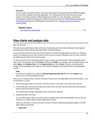 2011 User's Guide: Delete Things
Important
You can create and attach charts to only those record types in Microsoft Dynamics CRM that support
the new ribbon interface in the Web application. This is because all of the chart controls are only
present in the ribbon interface of Microsoft Dynamics CRM. For more information, see Charts
(Visualizations) for Microsoft Dynamics CRM in the Microsoft Dynamics CRM Software Development
Kit (see Microsoft Dynamics CRM Software Development Kit - http://go.microsoft.com/fwlink/?
LinkId=97596).
Related Topics
View charts and analyze data..................................................................................................137
View charts and analyze data
Can I do this task?
This task requires permissions that are found in all default security roles. More information about specific
permissions and performing this task while offline: Chart Permissions
You can view the charts from the main list of records or from the list of associated records for an individual
record. For example, you can view a chart for a list of account records. Otherwise, you can view a chart for
the Opportunity line item of any account record.
To view a chart for a list of associated records, open a record, click the line item of the associated record
type, on the <record type> tab, click Charts, and then click Right. For example, open an account record, and
under Sales, click Opportunities. On the Opportunities tab, click Charts. If there is an existing chart
created for this associated record type, the chart will be displayed to the right of the list of the associated
records.
Note
A chart will not display if you select the Related Regarding Records filter from the Include drop-
down box for a list of associated records.
When you are viewing charts in context of the list of records, you can apply filters on the list of records, or you
can drill down in a chart:
1. On the main page of the list of records, click the chart bar on the right or top of the list of records.
2. In the charts area, click the arrow next to the chart name, and then click the name of the chart that you
want to view from the list of charts.
The chart preview changes depending on the view that you selected.
3. Analyze the data in the chart.
You can either apply a filter on the list to view an updated chart of the narrowed down items or you can
drill down in a chart to obtain specific details about an item.
When you drill down in a chart, the data in the list of records is filtered automatically based on the drill-
down options you provide:
 Apply filter
137
 