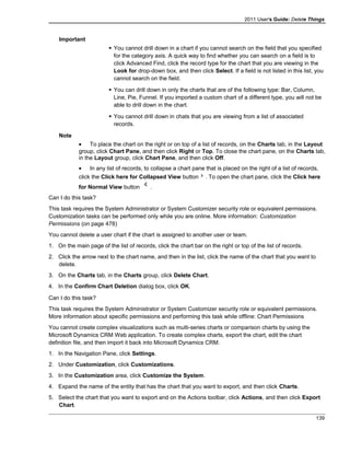 2011 User's Guide: Delete Things
Important
 You cannot drill down in a chart if you cannot search on the field that you specified
for the category axis. A quick way to find whether you can search on a field is to
click Advanced Find, click the record type for the chart that you are viewing in the
Look for drop-down box, and then click Select. If a field is not listed in this list, you
cannot search on the field.
 You can drill down in only the charts that are of the following type: Bar, Column,
Line, Pie, Funnel. If you imported a custom chart of a different type, you will not be
able to drill down in the chart.
 You cannot drill down in chats that you are viewing from a list of associated
records.
Note
• To place the chart on the right or on top of a list of records, on the Charts tab, in the Layout
group, click Chart Pane, and then click Right or Top. To close the chart pane, on the Charts tab,
in the Layout group, click Chart Pane, and then click Off.
• In any list of records, to collapse a chart pane that is placed on the right of a list of records,
click the Click here for Collapsed View button . To open the chart pane, click the Click here
for Normal View button .
Can I do this task?
This task requires the System Administrator or System Customizer security role or equivalent permissions.
Customization tasks can be performed only while you are online. More information: Customization
Permissions (on page 478)
You cannot delete a user chart if the chart is assigned to another user or team.
1. On the main page of the list of records, click the chart bar on the right or top of the list of records.
2. Click the arrow next to the chart name, and then in the list, click the name of the chart that you want to
delete.
3. On the Charts tab, in the Charts group, click Delete Chart.
4. In the Confirm Chart Deletion dialog box, click OK.
Can I do this task?
This task requires the System Administrator or System Customizer security role or equivalent permissions.
More information about specific permissions and performing this task while offline: Chart Permissions
You cannot create complex visualizations such as multi-series charts or comparison charts by using the
Microsoft Dynamics CRM Web application. To create complex charts, export the chart, edit the chart
definition file, and then import it back into Microsoft Dynamics CRM.
1. In the Navigation Pane, click Settings.
2. Under Customization, click Customizations.
3. In the Customization area, click Customize the System.
4. Expand the name of the entity that has the chart that you want to export, and then click Charts.
5. Select the chart that you want to export and on the Actions toolbar, click Actions, and then click Export
Chart.
139
 