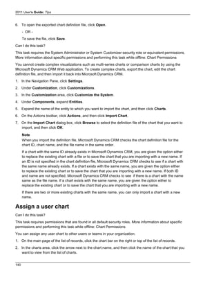 2011 User's Guide: Tips
6. To open the exported chart definition file, click Open.
- OR -
To save the file, click Save.
Can I do this task?
This task requires the System Administrator or System Customizer security role or equivalent permissions.
More information about specific permissions and performing this task while offline: Chart Permissions
You cannot create complex visualizations such as multi-series charts or comparison charts by using the
Microsoft Dynamics CRM Web application. To create complex charts, export the chart, edit the chart
definition file, and then import it back into Microsoft Dynamics CRM.
1. In the Navigation Pane, click Settings.
2. Under Customization, click Customizations.
3. In the Customization area, click Customize the System.
4. Under Components, expand Entities.
5. Expand the name of the entity to which you want to import the chart, and then click Charts.
6. On the Actions toolbar, click Actions, and then click Import Chart.
7. On the Import Chart dialog box, click Browse to select the definition file of the chart that you want to
import, and then click OK.
Note
When you import the definition file, Microsoft Dynamics CRM checks the chart definition file for the
chart ID, chart name, and the file name in the same order.
If a chart with the same ID already exists in Microsoft Dynamics CRM, you are given the option either
to replace the existing chart with a file or to save the chart that you are importing with a new name. If
an ID is not specified in the chart definition file, Microsoft Dynamics CRM checks to see if a chart with
the same name already exists. If a chart exists with the same name, you are given the option either
to replace the existing chart or to save the chart that you are importing with a new name. If both ID
and name are not specified, Microsoft Dynamics CRM checks to see if there is a chart with the name
same as the file name. If a chart exists with the same name, you are given the option either to
replace the existing chart or to save the chart that you are importing with a new name.
If there are two or more existing charts with the same name, you can only import a chart with a new
name.
Assign a user chart
Can I do this task?
This task requires permissions that are found in all default security roles. More information about specific
permissions and performing this task while offline: Chart Permissions
You can assign any user chart to other users or teams in your organization.
1. On the main page of the list of records, click the chart bar on the right or top of the list of records.
2. In the charts area, click the arrow next to the chart name, and then click the name of the chart that you
want to view from the list of charts.
140
 