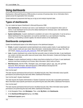 2011 User's Guide: Tips
Using dashboards
Dashboards in Microsoft Dynamics CRM provide an overview of business data. Act on information that is
spread across the organization from one place.
Create dashboard components that help you to dig out and analyze important data.
Types of dashboards
You can create two types of dashboard in Microsoft Dynamics CRM:
• User dashboards. An individual user owns a user dashboard. It can be assigned to other users or
teams. A user dashboard can be set as the default dashboard for individual users. User dashboards
override system dashboards.
• System dashboards. A system dashboard is available to all users in the organization. It can be set as a
default dashboard for the organization, but could be overridden by a user dashboard. Importing,
exporting, or uninstalling a solution applies, the relevant actions on the dashboards.
Dashboards components
Create new dashboards based on the default layouts in the dashboard designer.
• Charts. A system (organization-owned) dashboard only contains system charts. A user dashboard can
contain system charts and user charts. More information: Understanding Charts (on page 135), Work
with Charts ./help/ui_viz_work_with_charts.htm, Work with System Charts
• Lists. A system dashboard only contain lists that use public views to retrieve the data. A user dashboard
can contain a list that uses public views and saved views. More information: Create and Configure Views,
Work with saved views.
• IFrames. A system dashboard restricts or allows cross-frame scripting for an iFrame. A user dashboard
restricts cross-frame scripting for all iFrames. More information: Add or edit an IFrame.
• Web Resources. Add the HTML, Silverlight (.xap), and images (.jpeg or .jpg, .png, and .gif) Web
resources. More information: Microsoft Dynamics CRM Software Development Kit
http://go.microsoft.com/fwlink/?LinkId=191610.
Can I do this task?
This task requires permissions that are found in all default security roles. More information about specific
permissions and performing this task while offline: Dashboard Permissions
Can I do this task?--System Dashboard
This task requires the System Administrator or System Customizer security role or equivalent permissions.
More information about specific permissions and performing this task while offline: Dashboard Permissions
Can I do this task?
This task requires permissions that are found in all default security roles. More information about specific
permissions and performing this task while offline: Dashboard Permissions
1. In the Navigation Pane, click Workplace. Then, under My Work, click Dashboards.
2. In the Dashboard Management group, click New.
Dashboard Layouts opens.
142
 