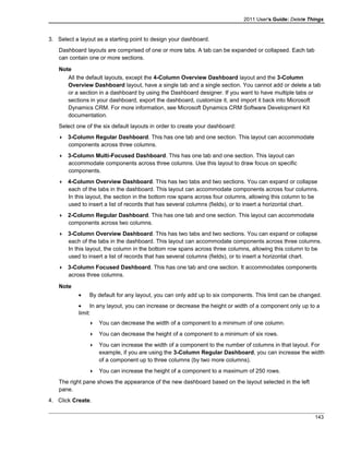 2011 User's Guide: Delete Things
3. Select a layout as a starting point to design your dashboard.
Dashboard layouts are comprised of one or more tabs. A tab can be expanded or collapsed. Each tab
can contain one or more sections.
Note
All the default layouts, except the 4-Column Overview Dashboard layout and the 3-Column
Overview Dashboard layout, have a single tab and a single section. You cannot add or delete a tab
or a section in a dashboard by using the Dashboard designer. If you want to have multiple tabs or
sections in your dashboard, export the dashboard, customize it, and import it back into Microsoft
Dynamics CRM. For more information, see Microsoft Dynamics CRM Software Development Kit
documentation.
Select one of the six default layouts in order to create your dashboard:
 3-Column Regular Dashboard. This has one tab and one section. This layout can accommodate
components across three columns.
 3-Column Multi-Focused Dashboard. This has one tab and one section. This layout can
accommodate components across three columns. Use this layout to draw focus on specific
components.
 4-Column Overview Dashboard. This has two tabs and two sections. You can expand or collapse
each of the tabs in the dashboard. This layout can accommodate components across four columns.
In this layout, the section in the bottom row spans across four columns, allowing this column to be
used to insert a list of records that has several columns (fields), or to insert a horizontal chart.
 2-Column Regular Dashboard. This has one tab and one section. This layout can accommodate
components across two columns.
 3-Column Overview Dashboard. This has two tabs and two sections. You can expand or collapse
each of the tabs in the dashboard. This layout can accommodate components across three columns.
In this layout, the column in the bottom row spans across three columns, allowing this column to be
used to insert a list of records that has several columns (fields), or to insert a horizontal chart.
 3-Column Focused Dashboard. This has one tab and one section. It accommodates components
across three columns.
Note
• By default for any layout, you can only add up to six components. This limit can be changed.
• In any layout, you can increase or decrease the height or width of a component only up to a
limit:
 You can decrease the width of a component to a minimum of one column.
 You can decrease the height of a component to a minimum of six rows.
 You can increase the width of a component to the number of columns in that layout. For
example, if you are using the 3-Column Regular Dashboard, you can increase the width
of a component up to three columns (by two more columns).
 You can increase the height of a component to a maximum of 250 rows.
The right pane shows the appearance of the new dashboard based on the layout selected in the left
pane.
4. Click Create.
143
 