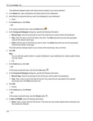 2011 User's Guide: Tips
The dashboard designer opens with empty columns based on your layout selection.
5. In the Name box, type a descriptive and useful name for your dashboard.
6. Add different components that you want to be displayed on your dashboard:
 Chart
1. In the Insert group, click Chart.
- OR -
In an empty component area, click the Chart button .
2. In the Component Designer dialog box, specify the following information:
 Record Type. Click the record type to use for the chart that you want to add to the dashboard.
 View. Click the view to use for the data in the chart. The View drop-down box has the associated
views for the chosen record type.
 Chart. Click the type of chart that you want to insert. The Chart drop-down box has the associated
charts for the chosen record type.
The chart preview changes based on your choice of the record type, view, and chart.
3. Click OK.
Note
You can add only system charts in a system dashboard. A user dashboard can contain system charts
and user charts.
 List
1. In the Insert group, click List.
- OR -
In the empty component area, and click the List button .
2. In the Component Designer dialog box, specify the following information:
 Record Type. Click the record type for the list that you want to add to the dashboard.
 View. Click a view to use for the data for the list. Only views that are associated to the selected
record type are in the View drop-down box.
3. Click OK.
 IFrame
1. In the Insert group, click IFrame.
- OR -
In the empty component area, click the IFrame button .
2. In Add an IFRAME, enter the following information:
 Name. Type a unique name for the IFrame. The name can only contain alphanumeric characters and
the underscore character.
144
 