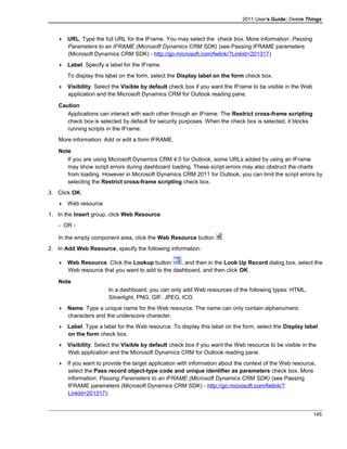 2011 User's Guide: Delete Things
 URL. Type the full URL for the IFrame. You may select the check box. More information: Passing
Parameters to an IFRAME (Microsoft Dynamics CRM SDK) (see Passing IFRAME parameters
(Microsoft Dynamics CRM SDK) - http://go.microsoft.com/fwlink/?LinkId=201317)
 Label. Specify a label for the IFrame.
To display this label on the form, select the Display label on the form check box.
 Visibility. Select the Visible by default check box if you want the IFrame to be visible in the Web
application and the Microsoft Dynamics CRM for Outlook reading pane.
Caution
Applications can interact with each other through an IFrame. The Restrict cross-frame scripting
check box is selected by default for security purposes. When the check box is selected, it blocks
running scripts in the IFrame.
More information: Add or edit a form IFRAME.
Note
If you are using Microsoft Dynamics CRM 4.0 for Outlook, some URLs added by using an IFrame
may show script errors during dashboard loading. These script errors may also obstruct the charts
from loading. However in Microsoft Dynamics CRM 2011 for Outlook, you can limit the script errors by
selecting the Restrict cross-frame scripting check box.
3. Click OK.
 Web resource
1. In the Insert group, click Web Resource.
- OR -
In the empty component area, click the Web Resource button .
2. In Add Web Resource, specify the following information:
 Web Resource. Click the Lookup button , and then in the Look Up Record dialog box, select the
Web resource that you want to add to the dashboard, and then click OK.
Note
In a dashboard, you can only add Web resources of the following types: HTML,
Silverlight, PNG, GIF, JPEG, ICO.
 Name. Type a unique name for the Web resource. The name can only contain alphanumeric
characters and the underscore character.
 Label. Type a label for the Web resource. To display this label on the form, select the Display label
on the form check box.
 Visibility. Select the Visible by default check box if you want the Web resource to be visible in the
Web application and the Microsoft Dynamics CRM for Outlook reading pane.
 If you want to provide the target application with information about the context of the Web resource,
select the Pass record object-type code and unique identifier as parameters check box. More
information: Passing Parameters to an IFRAME (Microsoft Dynamics CRM SDK) (see Passing
IFRAME parameters (Microsoft Dynamics CRM SDK) - http://go.microsoft.com/fwlink/?
LinkId=201317).
145
 