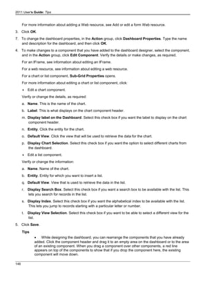 2011 User's Guide: Tips
For more information about adding a Web resource, see Add or edit a form Web resource.
3. Click OK.
7. To change the dashboard properties, in the Action group, click Dashboard Properties. Type the name
and description for the dashboard, and then click OK.
4. To make changes to a component that you have added to the dashboard designer, select the component,
and in the Action group, click Edit Component. Verify the details or make changes, as required.
For an IFrame, see information about editing an IFrame.
For a web resource, see information about editing a web resource.
For a chart or list component, Sub-Grid Properties opens.
For more information about editing a chart or list component, click:
 Edit a chart component.
Verify or change the details, as required:
a. Name. This is the name of the chart.
b. Label. This is what displays on the chart component header.
m. Display label on the Dashboard. Select this check box if you want the label to display on the chart
component header.
n. Entity. Click the entity for the chart.
o. Default View. Click the view that will be used to retrieve the data for the chart.
p. Display Chart Selection. Select this check box if you want the option to select different charts from
the dashboard.
 Edit a list component.
Verify or change the information:
a. Name. Name of the chart.
b. Entity. Entity for which you want to insert a list.
q. Default View. View that is used to retrieve the data in the list.
r. Display Search Box. Select this check box if you want a search box to be available with the list. This
lets you search for records in the list.
s. Display Index. Select this check box if you want the alphabetical index to be available with the list.
This lets you jump to records starting with a particular letter or number.
t. Display View Selection. Select this check box if you want to be able to select a different view for the
list.
5. Click Save.
Tips
• While designing the dashboard, you can rearrange the components that you have already
added. Click the component header and drag it to an empty area on the dashboard or to the area
of an existing component. When you drag a component over other components, a red line
appears on top of the components to show that if you drop the component here, the existing
component will move down.
146
 