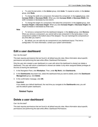 2011 User's Guide: Delete Things
• To undo the last action, in the Action group, click Undo. To repeat an action, in the Action
group, click Redo.
• To change the width of a component, first select the component. In the Layout group, click
Increase Width or Decrease Width. When you click Increase Width or Decrease Width, the
width increases or decreases by one column.
• To change the height of a component, first select the component. In the Layout group, click
Increase Height or Decrease Height. When you click Increase Height or Decrease Height, the
height increases or decreases by three rows.
Note
• To remove a component from the dashboard designer, in the Action group, click Remove.
When you remove a component, you cannot add a new component in the same place. A new
component is added in the bottom area of the designer. You can rearrange the components at
any time after you insert it.
• By default, you can add only six components to any dashboard layout. This limit is
configurable. For more information, contact your system administrator.
Edit a user dashboard
Can I do this task?
This task requires permissions that are found in all default security roles. More information about specific
permissions and performing this task while offline: Dashboard Permissions
Only the user who created a user dashboard or a user with whom the dashboard is shared can delete a
dashboard. The user with whom a dashboard is shared can delete it only when assigned Delete privileges at
the time of sharing the dashboard.
1. In the Navigation Pane, click Workplace. Then, under My Work, click Dashboards.
2. In the Dashboards drop-down box, select the dashboard that you want to delete, and in the Dashboard
Management group, click Delete.
3. In the confirmation message, click OK.
Important
If you delete your default dashboard, the next time you navigate to the Dashboards area, you will
see the default system dashboard.
Related Topics
Delete a user dashboard
Can I do this task?
This task requires permissions that are found in all default security roles. More information about specific
permissions and performing this task while offline: Dashboard Permissions
147
 