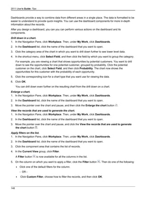 2011 User's Guide: Tips
Dashboards provide a way to combine data from different areas in a single place. The data is formatted to be
easier to understand to provide quick insights. You can use the dashboard components for more in-depth
information about the records.
After you design a dashboard, you can you can perform various actions on the dashboard and its
components.
Drill down in a chart.
1. In the Navigation Pane, click Workplace. Then, under My Work, click Dashboards.
2. In the Dashboard list, click the name of the dashboard that you want to open.
3. Click the category area of the chart in which you want to drill down further to see lower level data.
4. In the shortcut menu, click Select Field, and then click the field by which you want to group the category.
For example, you are viewing a chart that shows opportunities by potential customers. You want to drill
down to see the opportunities for one potential customer, grouped by probability. Click the potential
customer on the chart, click Select Field, and then click Probability. The chart now shows the
opportunities for this customer with the probability of each opportunity.
5. Click the corresponding icon for a chart type that you want use for viewing the data.
6. Click OK.
You can drill down even further on the resulting chart from the drill down on a chart.
Enlarge a chart.
1. In the Navigation Pane, click Workplace. Then, under My Work, click Dashboards.
2. In the Dashboard list, click the name of the dashboard that you want to open.
3. Move the pointer over the chart and pause, and then click the Enlarge the chart button .
View the records that are used to generate the chart.
1. In the Navigation Pane, click Workplace. Then, under My Work, click Dashboards.
2. In the Dashboard list, click the name of the dashboard that you want to open.
3. Move the pointer over the chart and pause, and click the View the records that are used to generate
the chart button .
Apply filters on the list.
1. In the Navigation Pane, click Workplace. Then, under My Work, click Dashboards.
2. In the Dashboard list, click the name of the dashboard that you want to open.
3. Click the component area that contains the list of records.
4. In the Current View group, click Filter.
A Filter button is now available for all the columns in the list.
5. On the column on which you want to apply a filter, click the Filter button . Then do one of the following:
 Click one of the default filters for the column.
- OR -
 Click Custom Filter, choose how to filter the records, and then click OK.
148
 