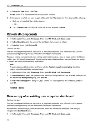 2011 User's Guide: Tips
4. In the Current View group, click Filter.
A Filter button is now available for all the columns in the list.
5. On the column on which you want to apply a filter, click the Filter button . Then do one of the following:
 Click one of the default filters for the column.
- OR -
 Click Custom Filter, choose how to filter the records, and then click OK.
Refresh all components
1. In the Navigation Pane, click Workplace. Then, under My Work, click Dashboards.
2. In the Dashboard list, click the name of the dashboard that you want to refresh.
3. In the Action group, click Refresh All.
Can I do this task?
This task requires permissions that are found in all default security roles. More information about specific
permissions and performing this task while offline: Dashboard Permissions
To use an existing user dashboard or an existing system dashboard as a base to create another dashboard,
make a copy of the existing dashboard. You can save a system dashboard as a user dashboard and assign
or share it with users or teams in your organization.
Note
A system dashboard that contains an IFrame with the Restrict cross-frame scripting check box
cleared cannot be saved as a user dashboard.
1. In the Navigation Pane, click Workplace. Then, under My Work, click Dashboards.
2. In the Dashboard list, select the system or user dashboard that you want to copy as a new dashboard. In
the Dashboard Management group, click Save As.
3. In the Dashboard Properties dialog box, type a name and a description for the dashboard, and then
click OK.
Related Topics
Make a copy of an existing user or system dashboard
Can I do this task?
This task requires permissions that are found in all default security roles. More information about specific
permissions and performing this task while offline: Dashboard Permissions
You can make a dashboard your default dashboard. Then, you will see this dashboard each time you
navigate to the Dashboards area.
1. In the Navigation Pane, click Workplace. Then, under My Work, click Dashboards.
150
 