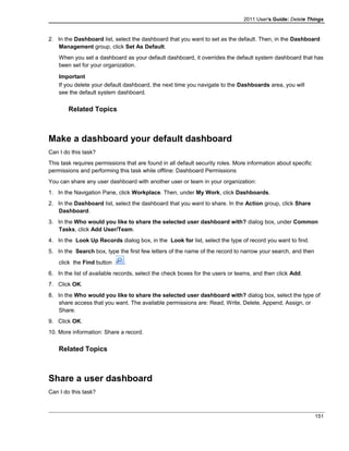 2011 User's Guide: Delete Things
2. In the Dashboard list, select the dashboard that you want to set as the default. Then, in the Dashboard
Management group, click Set As Default.
When you set a dashboard as your default dashboard, it overrides the default system dashboard that has
been set for your organization.
Important
If you delete your default dashboard, the next time you navigate to the Dashboards area, you will
see the default system dashboard.
Related Topics
Make a dashboard your default dashboard
Can I do this task?
This task requires permissions that are found in all default security roles. More information about specific
permissions and performing this task while offline: Dashboard Permissions
You can share any user dashboard with another user or team in your organization:
1. In the Navigation Pane, click Workplace. Then, under My Work, click Dashboards.
2. In the Dashboard list, select the dashboard that you want to share. In the Action group, click Share
Dashboard.
3. In the Who would you like to share the selected user dashboard with? dialog box, under Common
Tasks, click Add User/Team.
4. In the Look Up Records dialog box, in the Look for list, select the type of record you want to find.
5. In the Search box, type the first few letters of the name of the record to narrow your search, and then
click the Find button .
6. In the list of available records, select the check boxes for the users or teams, and then click Add.
7. Click OK.
8. In the Who would you like to share the selected user dashboard with? dialog box, select the type of
share access that you want. The available permissions are: Read, Write, Delete, Append, Assign, or
Share.
9. Click OK.
10. More information: Share a record.
Related Topics
Share a user dashboard
Can I do this task?
151
 