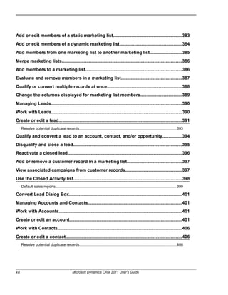 Add or edit members of a static marketing list........................................................383
Add or edit members of a dynamic marketing list...................................................384
Add members from one marketing list to another marketing list..........................385
Merge marketing lists.................................................................................................386
Add members to a marketing list..............................................................................386
Evaluate and remove members in a marketing list.................................................387
Qualify or convert multiple records at once.............................................................388
Change the columns displayed for marketing list members..................................389
Managing Leads..........................................................................................................390
Work with Leads..........................................................................................................390
Create or edit a lead....................................................................................................391
Resolve potential duplicate records.............................................................................................393
Qualify and convert a lead to an account, contact, and/or opportunity................394
Disqualify and close a lead........................................................................................395
Reactivate a closed lead.............................................................................................396
Add or remove a customer record in a marketing list............................................397
View associated campaigns from customer records..............................................397
Use the Closed Activity list........................................................................................398
Default sales reports....................................................................................................................399
Convert Lead Dialog Box............................................................................................401
Managing Accounts and Contacts............................................................................401
Work with Accounts....................................................................................................401
Create or edit an account...........................................................................................401
Work with Contacts.....................................................................................................406
Create or edit a contact..............................................................................................406
Resolve potential duplicate records.............................................................................................408
xvi Microsoft Dynamics CRM 2011 User’s Guide
 