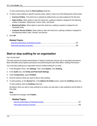 2011 User's Guide: Tips
To stop audit tracking, clear the Start Auditing check box.
4. To start or stop auditing on specific business areas, select or clear one of the following the check boxes:
 Common Entities. This check box is selected by default when you start auditing for the first time.
 Sales Entities. When select or clear this check box, auditing is started or stopped for the following
entities: Competitor, Opportunity, Invoice, Order, and Quote.
 Marketing Entities. When select or clear this check box, auditing is started or stopped for the
Campaign entity.
 Customer Service Entities. When select or clear this check box, auditing is started or stopped for
the following entities: Case, Contract, and Service.
5. Click OK.
Related Topics
View the audit history of individual records..............................................................................157
View audit summary of records................................................................................................156
Start or stop auditing for an organization
Can I do this task?
This task requires the System Administrator or System Customizer security role or equivalent permissions.
More information about specific permissions and performing this task while offline: Auditing Permissions
You must start auditing at an organization level to enable auditing for an entity.
1. In the Navigation Pane, click Settings. Then under System, click Auditing.
2. In the Audit area, click Entity and Field Audit Settings.
3. Under Components, expand Entities.
4. Click the entity for which you want to start or stop auditing.
5. To start auditing, on the General tab, in the Options for Entity section, select the Auditing check box.
To stop auditing, clear the Auditing check box.
By default, when you start or stop auditing for an entity, you also start or stop auditing for all the fields of
this entity.
Note
To publish the changes, click Publish.
Related Topics
View the audit history of individual records..............................................................................157
View audit summary of records................................................................................................156
154
 