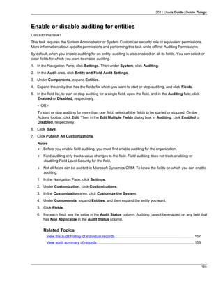2011 User's Guide: Delete Things
Enable or disable auditing for entities
Can I do this task?
This task requires the System Administrator or System Customizer security role or equivalent permissions.
More information about specific permissions and performing this task while offline: Auditing Permissions
By default, when you enable auditing for an entity, auditing is also enabled on all its fields. You can select or
clear fields for which you want to enable auditing.
1. In the Navigation Pane, click Settings. Then under System, click Auditing.
2. In the Audit area, click Entity and Field Audit Settings.
3. Under Components, expand Entities.
4. Expand the entity that has the fields for which you want to start or stop auditing, and click Fields.
5. In the field list, to start or stop auditing for a single field, open the field, and in the Auditing field, click
Enabled or Disabled, respectively.
- OR -
To start or stop auditing for more than one field, select all the fields to be started or stopped. On the
Actions toolbar, click Edit. Then in the Edit Multiple Fields dialog box, in Auditing, click Enabled or
Disabled, respectively.
6. Click Save.
7. Click Publish All Customizations.
Notes
 Before you enable field auditing, you must first enable auditing for the organization.
 Field auditing only tracks value changes to the field. Field auditing does not track enabling or
disabling Field Level Security for the field.
 Not all fields can be audited in Microsoft Dynamics CRM. To know the fields on which you can enable
auditing:
1. In the Navigation Pane, click Settings.
2. Under Customization, click Customizations.
3. In the Customization area, click Customize the System.
4. Under Components, expand Entities, and then expand the entity you want.
5. Click Fields.
6. For each field, see the value in the Audit Status column. Auditing cannot be enabled on any field that
has Non Applicable in the Audit Status column.
Related Topics
View the audit history of individual records..............................................................................157
View audit summary of records................................................................................................156
155
 