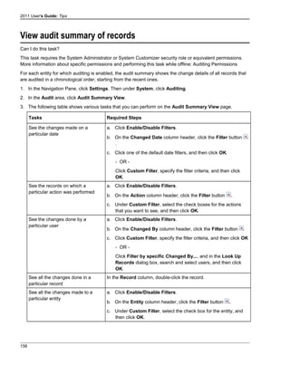 2011 User's Guide: Tips
View audit summary of records
Can I do this task?
This task requires the System Administrator or System Customizer security role or equivalent permissions.
More information about specific permissions and performing this task while offline: Auditing Permissions
For each entity for which auditing is enabled, the audit summary shows the change details of all records that
are audited in a chronological order, starting from the recent ones.
1. In the Navigation Pane, click Settings. Then under System, click Auditing.
2. In the Audit area, click Audit Summary View.
3. The following table shows various tasks that you can perform on the Audit Summary View page.
Tasks Required Steps
See the changes made on a
particular date
a. Click Enable/Disable Filters.
b. On the Changed Date column header, click the Filter button
.
c. Click one of the default date filters, and then click OK.
- OR -
Click Custom Filter, specify the filter criteria, and then click
OK.
See the records on which a
particular action was performed
a. Click Enable/Disable Filters.
b. On the Action column header, click the Filter button .
c. Under Custom Filter, select the check boxes for the actions
that you want to see, and then click OK.
See the changes done by a
particular user
a. Click Enable/Disable Filters.
b. On the Changed By column header, click the Filter button
c. Click Custom Filter, specify the filter criteria, and then click OK
- OR -
Click Filter by specific Changed By..., and in the Look Up
Records dialog box, search and select users, and then click
OK.
See all the changes done in a
particular record
In the Record column, double-click the record.
See all the changes made to a
particular entity
a. Click Enable/Disable Filters.
b. On the Entity column header, click the Filter button .
c. Under Custom Filter, select the check box for the entity, and
then click OK.
156
 