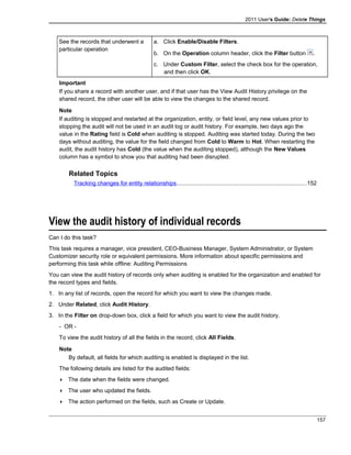 2011 User's Guide: Delete Things
See the records that underwent a
particular operation
a. Click Enable/Disable Filters.
b. On the Operation column header, click the Filter button .
c. Under Custom Filter, select the check box for the operation,
and then click OK.
Important
If you share a record with another user, and if that user has the View Audit History privilege on the
shared record, the other user will be able to view the changes to the shared record.
Note
If auditing is stopped and restarted at the organization, entity, or field level, any new values prior to
stopping the audit will not be used in an audit log or audit history. For example, two days ago the
value in the Rating field is Cold when auditing is stopped. Auditing was started today. During the two
days without auditing, the value for the field changed from Cold to Warm to Hot. When restarting the
audit, the audit history has Cold (the value when the auditing stopped), although the New Values
column has a symbol to show you that auditing had been disrupted.
Related Topics
Tracking changes for entity relationships.................................................................................152
View the audit history of individual records
Can I do this task?
This task requires a manager, vice president, CEO-Business Manager, System Administrator, or System
Customizer security role or equivalent permissions. More information about specific permissions and
performing this task while offline: Auditing Permissions
You can view the audit history of records only when auditing is enabled for the organization and enabled for
the record types and fields.
1. In any list of records, open the record for which you want to view the changes made.
2. Under Related, click Audit History.
3. In the Filter on drop-down box, click a field for which you want to view the audit history.
- OR -
To view the audit history of all the fields in the record, click All Fields.
Note
By default, all fields for which auditing is enabled is displayed in the list.
The following details are listed for the audited fields:
 The date when the fields were changed.
 The user who updated the fields.
 The action performed on the fields, such as Create or Update.
157
 