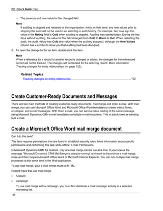2011 User's Guide: Tips
 The previous and new value for the changed field.
Note
If auditing is stopped and restarted at the organization, entity, or field level, any new values prior to
stopping the audit will not be used in an audit log or audit history. For example, two days ago the
value in the Rating field is Cold when auditing is stopped. Auditing was started today. During the two
days without auditing, the value for the field changed from Cold to Warm to Hot. When restarting the
audit, the audit history has Cold (the value when the auditing stopped), although the New Values
column has a symbol to show you that auditing had been disrupted.
4. To open the change list for an item, double-click the item.
Note
When a reference for a record to another record is changed or added, the changes for the referenced
record will not be tracked. The changes will be tracked for the referring record. More information:
Tracking changes for entity relationships (on page 152).
Related Topics
Tracking changes for entity relationships.................................................................................152
Create Customer-Ready Documents and Messages
There are two main methods of creating customer-ready documents: mail merge and direct e-mail. With mail
merge, you can use Microsoft Office Word and Microsoft Office Word templates to create letters, faxes,
envelopes, and e-mail messages. With direct e-mail, you can send a mass mailing of the same message
using Microsoft Dynamics CRM e-mail templates to multiple e-mail recipients. This is also known as sending
bulk e-mail.
Create a Microsoft Office Word mail merge document
Can I do this task?
This task requires permissions that are found in all default security roles. More information about specific
permissions and performing this task while offline: E-mail Permissions
In Microsoft Dynamics CRM for Outlook, only one mail merge can be run at a time. If you receive the
message "Microsoft Dynamics CRM Mail Merge is already running" and want to discontinue a mail merge,
close and then reopen Microsoft Office Word or Microsoft Internet Explorer. You can run multiple mail merge
processes at the same time in the Web application.
To use mail merge, your e-mail format must be HTML.
Record types that use mail merge
• Account
• Campaign
To use mail merge with a campaign, you must first distribute a mail campaign activity to a selected
marketing list.
158
 