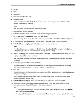 2011 User's Guide: Delete Things
• Contact
• Lead
• Opportunity
• List Member in Marketing List
• Quick Campaign
In Microsoft Dynamics CRM for Outlook, you can create a mail merge, and then at the end of the
process, create a quick campaign.
• Quote
With mail merge, you can print only one quote at a time.
1. Open the list of records you want.
2. In the list, select the record you want to add to the mail-merge recipient list.
3. On the Add tab, in the Marketing group, click Mail Merge.
After mail merge starts, do not change the mail merge type and do not exit Microsoft Internet Explorer.
4. If you have other languages installed, you can select a language to filter the list of templates.
5. In the Mail Merge dialog box, select the type of document you want to use.
Note
If the E-mail option is not available, the Enable Direct E-mail via Mail Merge option in the System
Settings may be set to No. More information: Manage System Settings
6. Select if you want to start with a blank document or a template. If you select a template option, click the
Lookup button to select a template.
New mail merge templates are created in the Settings area. More information: Work with Mail Merge
Templates
7. If necessary, you can add or delete data fields.
Microsoft Office Word supports up to 64 data fields, of which Microsoft Dynamics CRM for Outlook
reserves two data fields to store the primary key and the record owner.
8. Click OK.
Microsoft Dynamics CRM automatically opens a Microsoft Office Word document. In the File Download
dialog box, click Open.
This is not your mail-merge document. This is an interim page. Follow the directions in the Word
document, including clicking CRM.
9. In the Mail Merge Recipient dialog box, verify that the list is accurate, and then click OK.
10. To continue the mail merge, follow the instructions provided by the Mail Merge pane. For more
information, see the Microsoft Office Word Help documentation.
Tip
 To display the information you want and select the format, in the Mail Merge wizard, click Address
Block and then Greeting Line.
 To add data fields to display more information, click More Items. You can use up to 64 data fields.
159
 